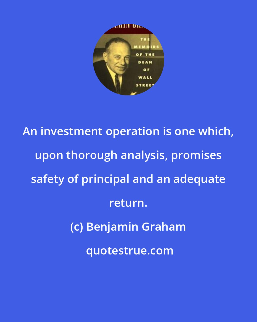 Benjamin Graham: An investment operation is one which, upon thorough analysis, promises safety of principal and an adequate return.