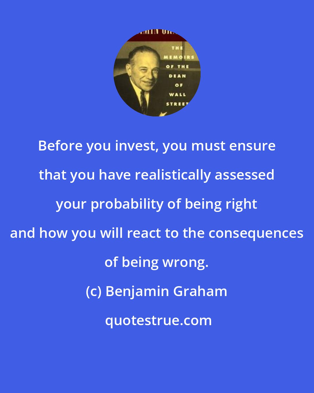 Benjamin Graham: Before you invest, you must ensure that you have realistically assessed your probability of being right and how you will react to the consequences of being wrong.