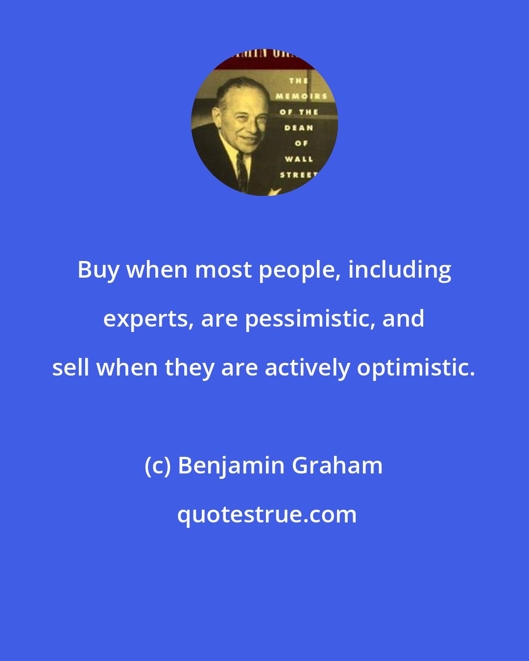 Benjamin Graham: Buy when most people, including experts, are pessimistic, and sell when they are actively optimistic.