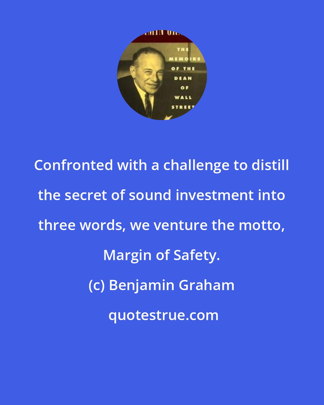 Benjamin Graham: Confronted with a challenge to distill the secret of sound investment into three words, we venture the motto, Margin of Safety.