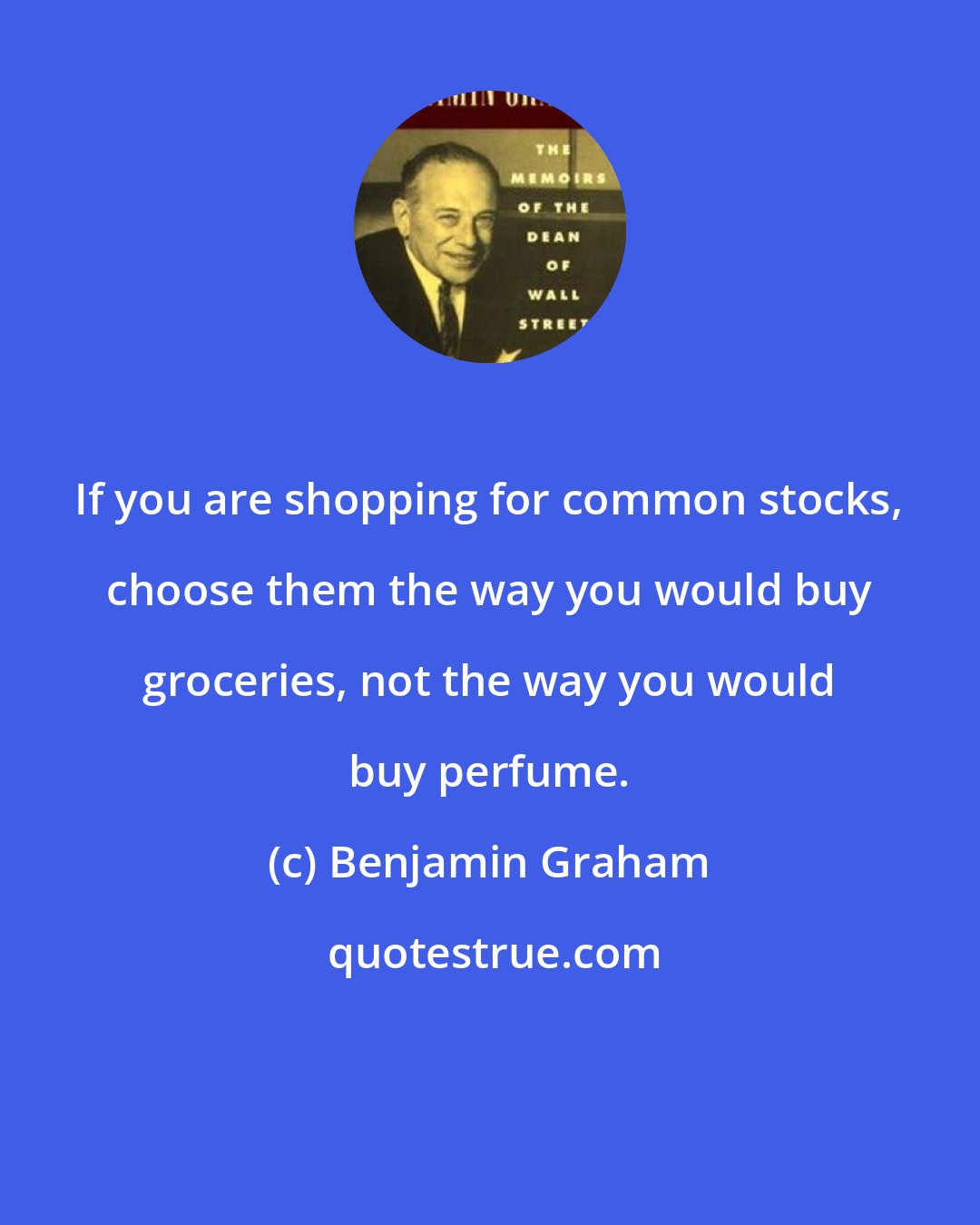 Benjamin Graham: If you are shopping for common stocks, choose them the way you would buy groceries, not the way you would buy perfume.