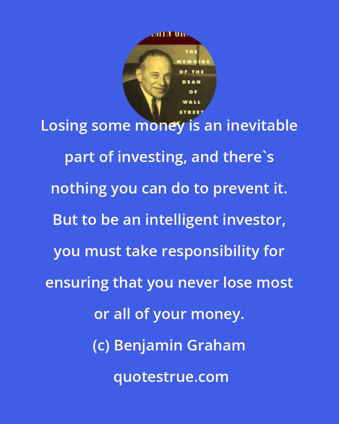 Benjamin Graham: Losing some money is an inevitable part of investing, and there's nothing you can do to prevent it. But to be an intelligent investor, you must take responsibility for ensuring that you never lose most or all of your money.