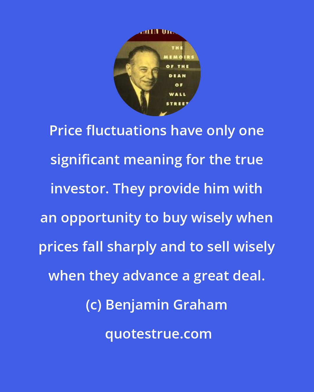 Benjamin Graham: Price fluctuations have only one significant meaning for the true investor. They provide him with an opportunity to buy wisely when prices fall sharply and to sell wisely when they advance a great deal.