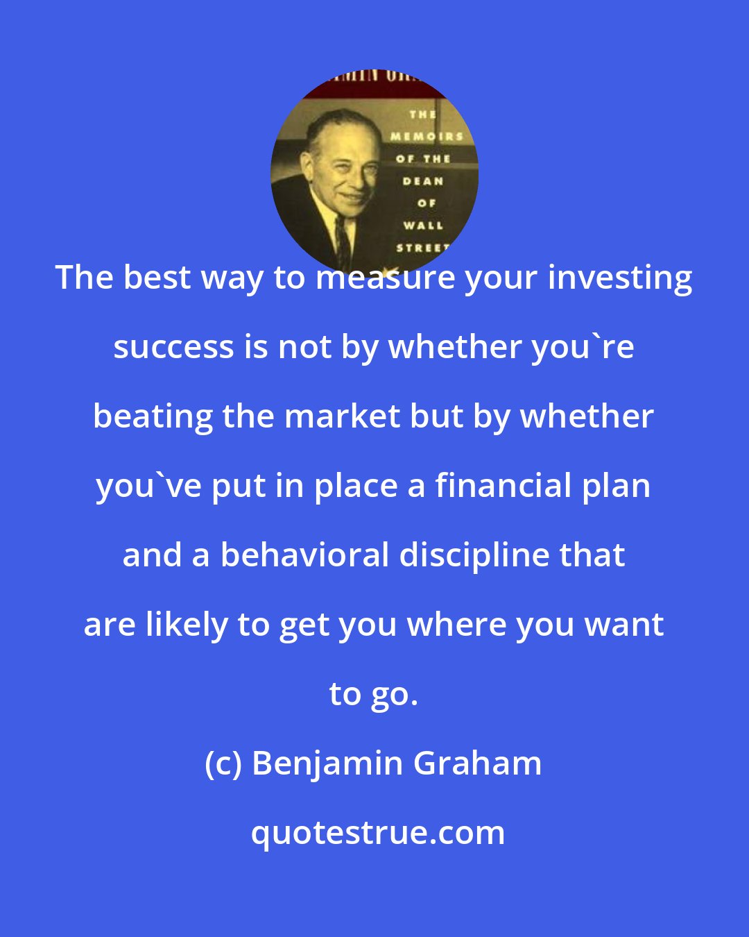 Benjamin Graham: The best way to measure your investing success is not by whether you're beating the market but by whether you've put in place a financial plan and a behavioral discipline that are likely to get you where you want to go.