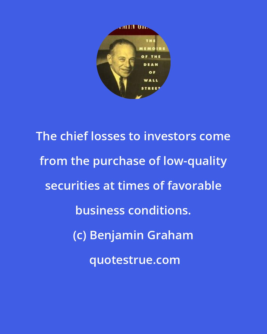 Benjamin Graham: The chief losses to investors come from the purchase of low-quality securities at times of favorable business conditions.