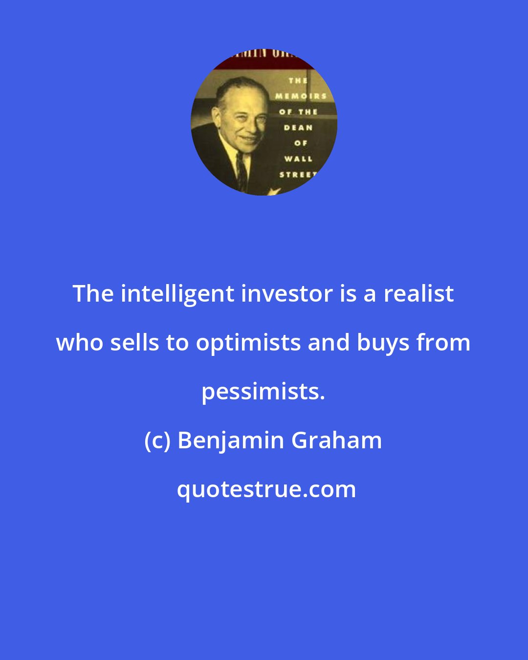 Benjamin Graham: The intelligent investor is a realist who sells to optimists and buys from pessimists.