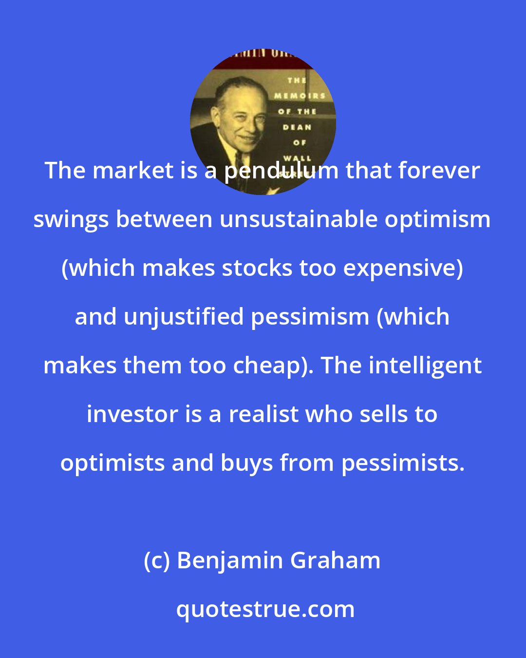 Benjamin Graham: The market is a pendulum that forever swings between unsustainable optimism (which makes stocks too expensive) and unjustified pessimism (which makes them too cheap). The intelligent investor is a realist who sells to optimists and buys from pessimists.