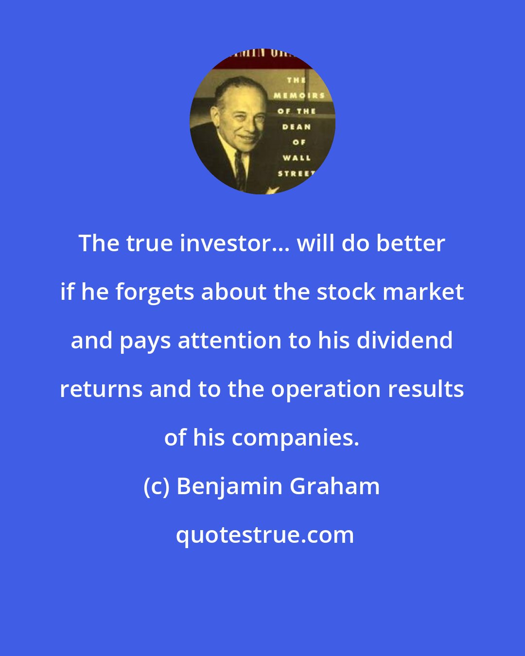 Benjamin Graham: The true investor... will do better if he forgets about the stock market and pays attention to his dividend returns and to the operation results of his companies.