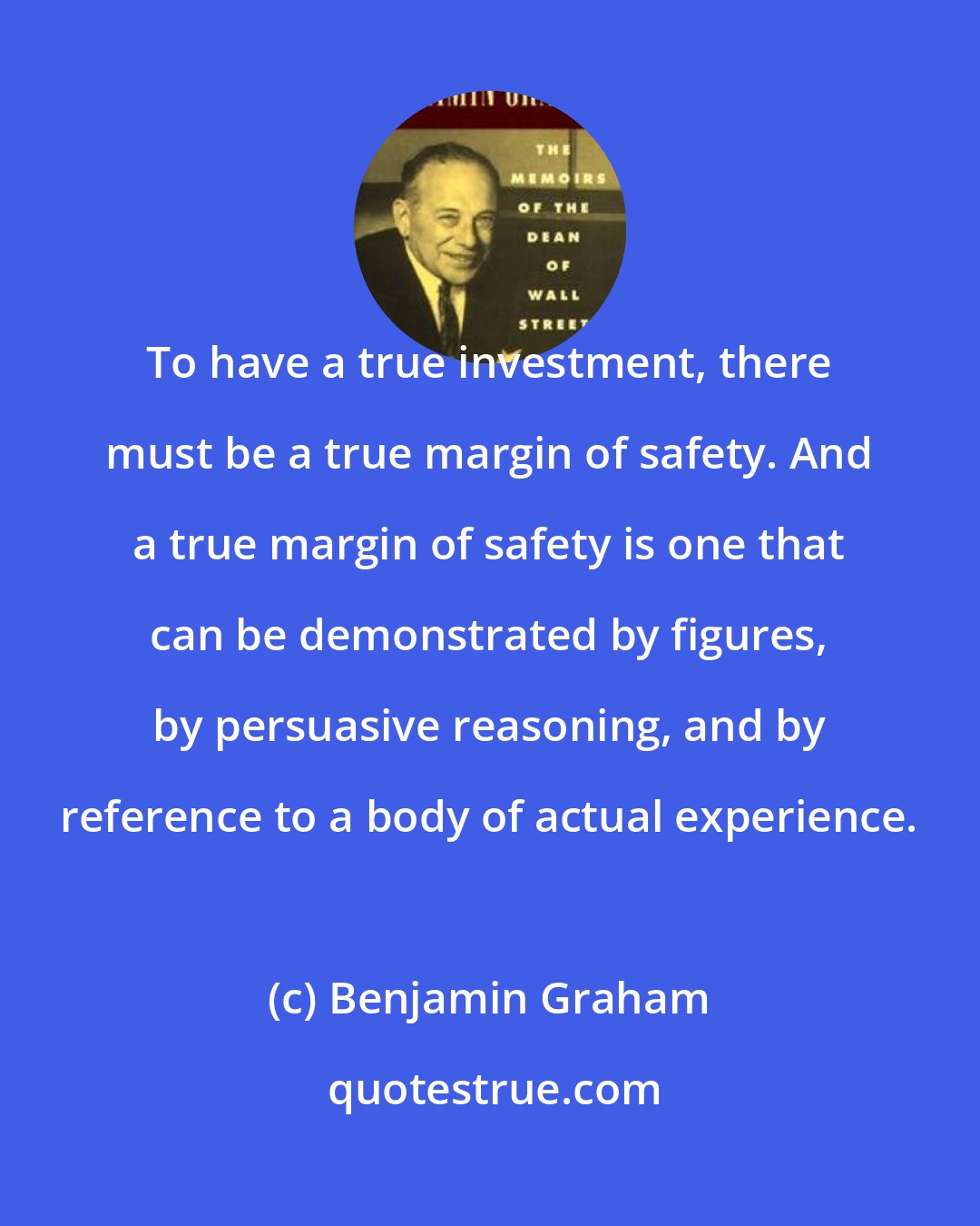 Benjamin Graham: To have a true investment, there must be a true margin of safety. And a true margin of safety is one that can be demonstrated by figures, by persuasive reasoning, and by reference to a body of actual experience.