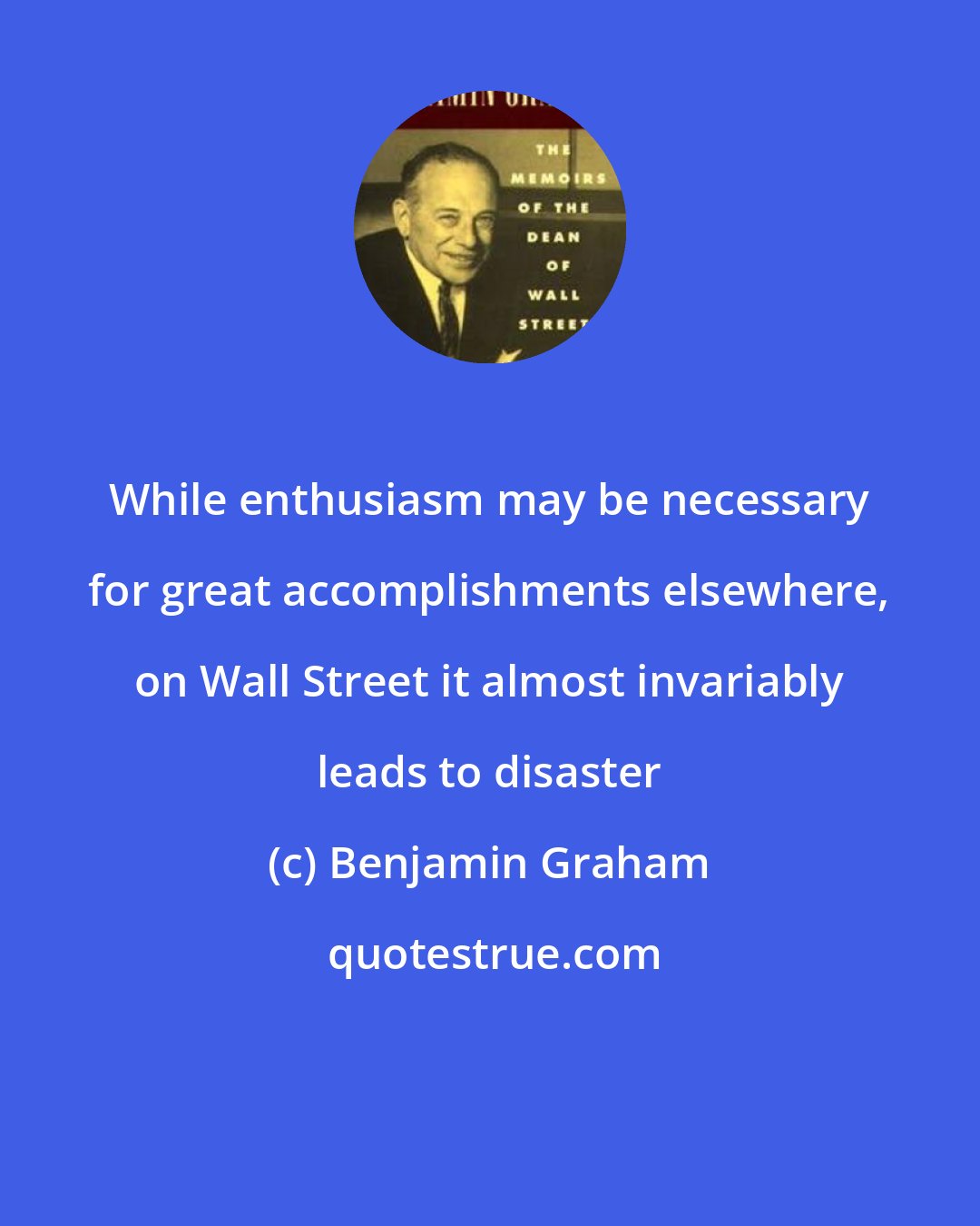 Benjamin Graham: While enthusiasm may be necessary for great accomplishments elsewhere, on Wall Street it almost invariably leads to disaster