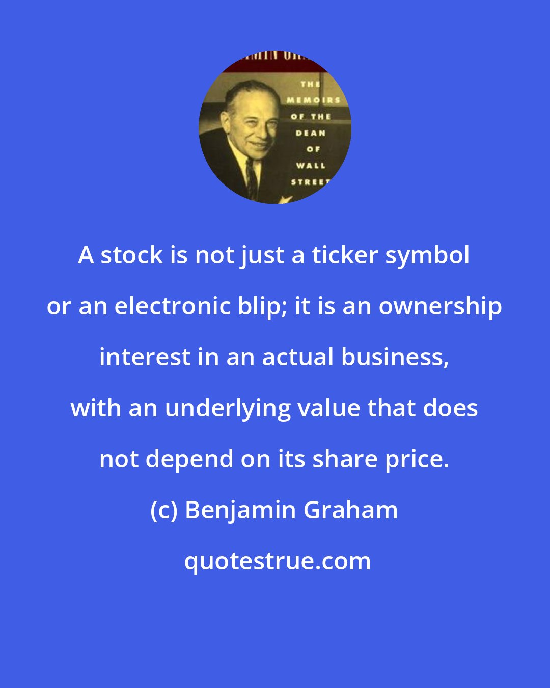 Benjamin Graham: A stock is not just a ticker symbol or an electronic blip; it is an ownership interest in an actual business, with an underlying value that does not depend on its share price.