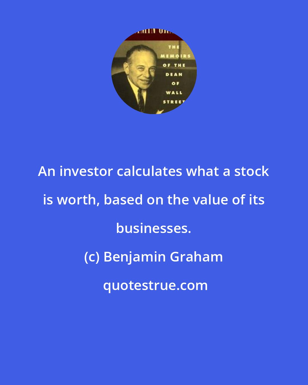 Benjamin Graham: An investor calculates what a stock is worth, based on the value of its businesses.