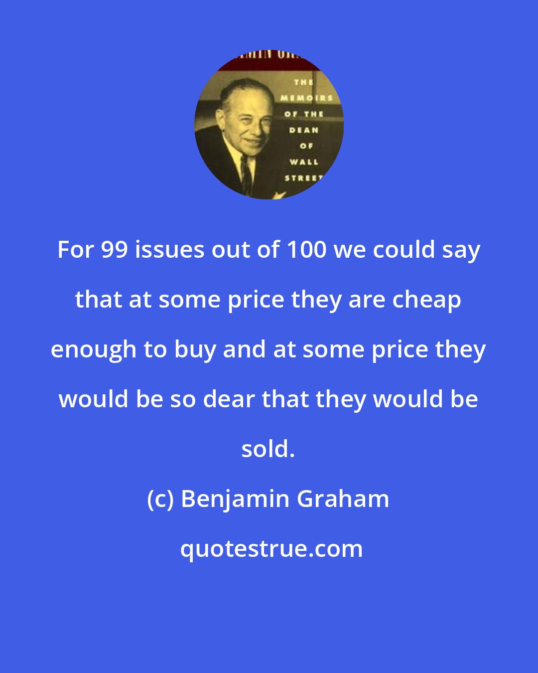 Benjamin Graham: For 99 issues out of 100 we could say that at some price they are cheap enough to buy and at some price they would be so dear that they would be sold.