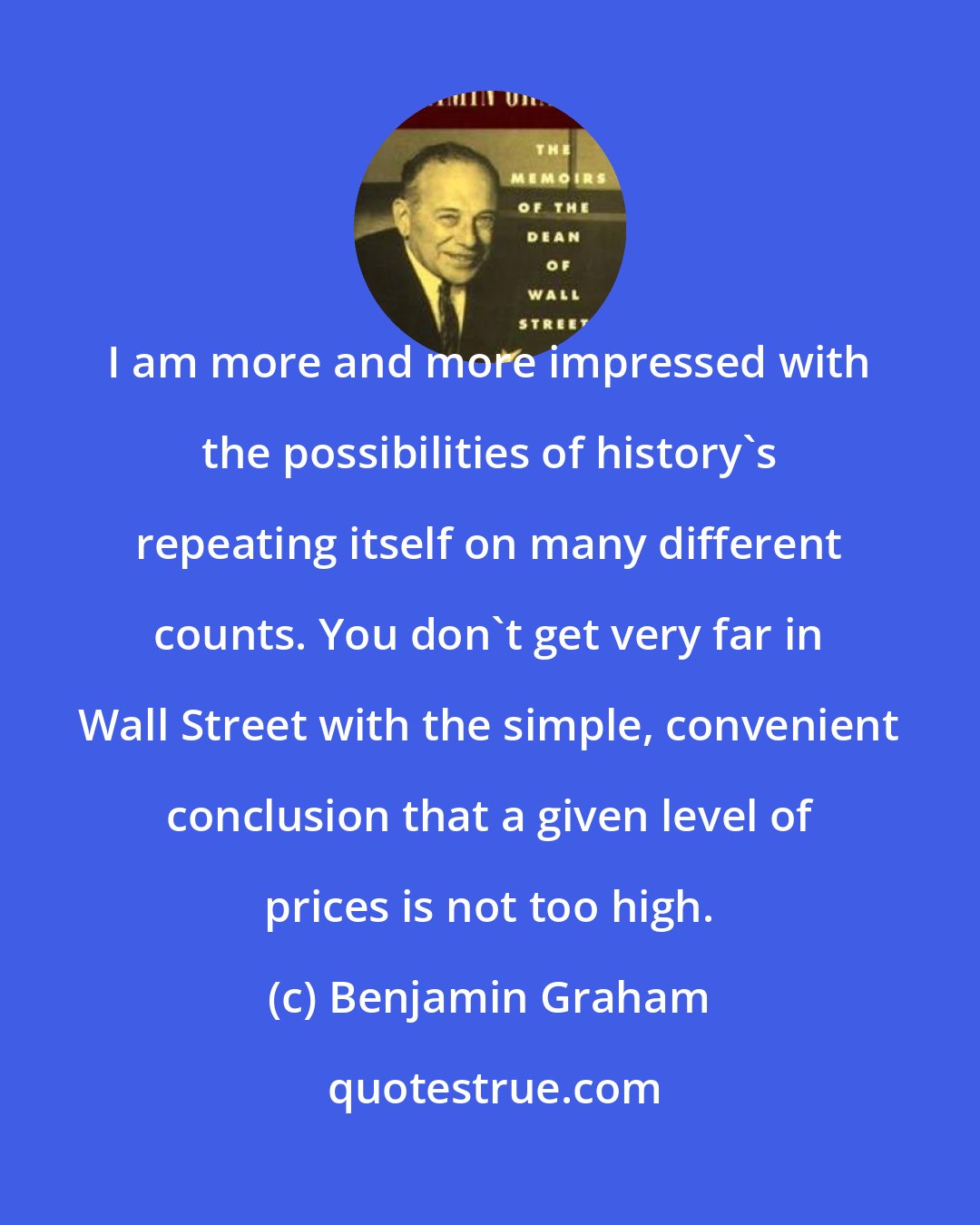 Benjamin Graham: I am more and more impressed with the possibilities of history's repeating itself on many different counts. You don't get very far in Wall Street with the simple, convenient conclusion that a given level of prices is not too high.