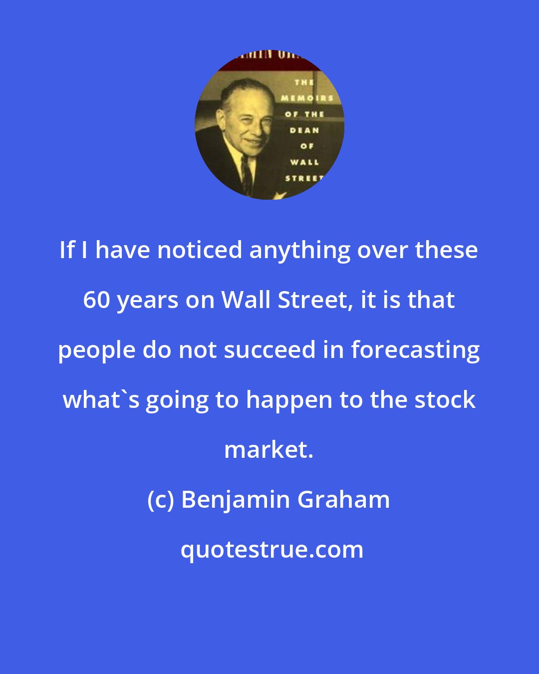 Benjamin Graham: If I have noticed anything over these 60 years on Wall Street, it is that people do not succeed in forecasting what`s going to happen to the stock market.