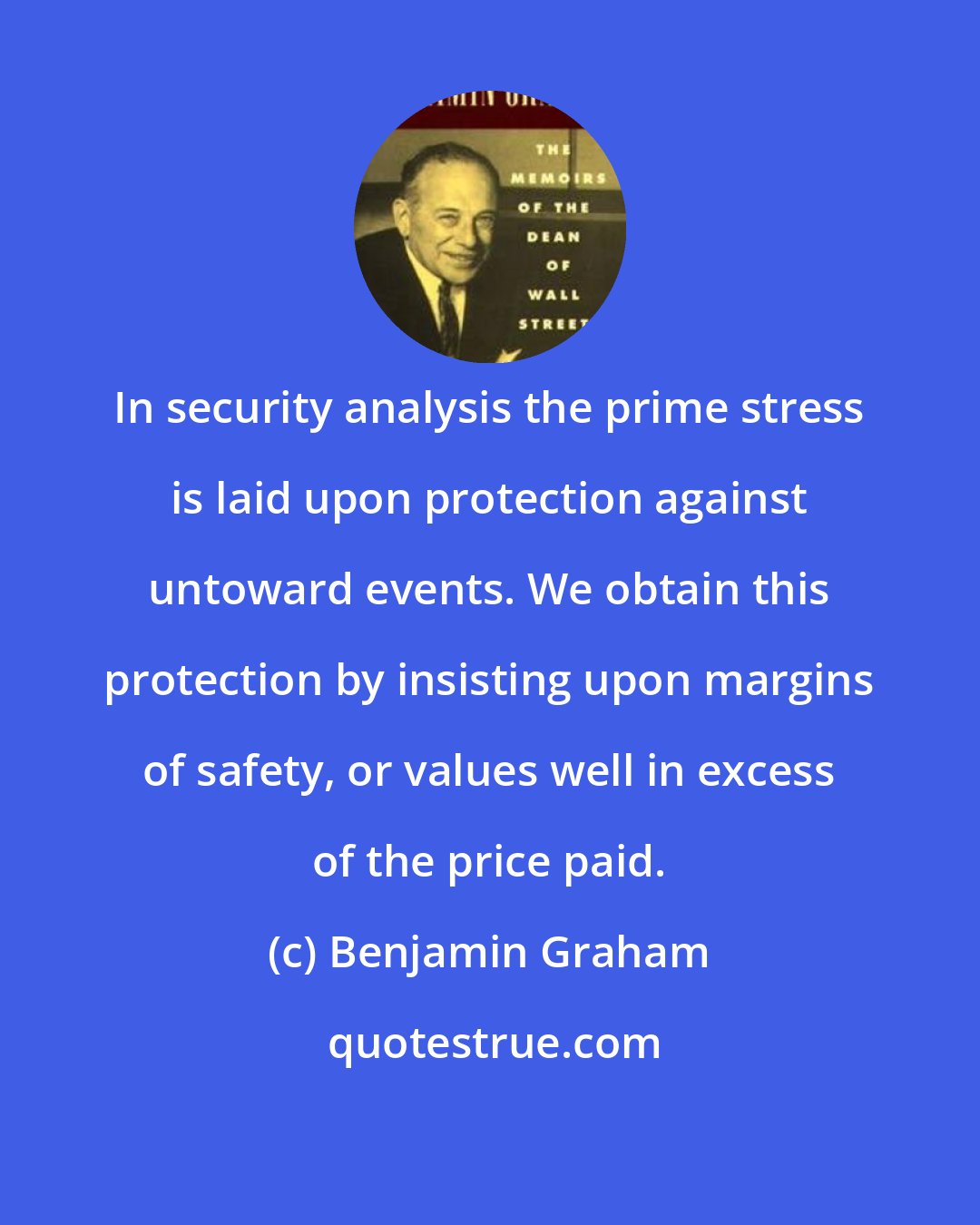 Benjamin Graham: In security analysis the prime stress is laid upon protection against untoward events. We obtain this protection by insisting upon margins of safety, or values well in excess of the price paid.