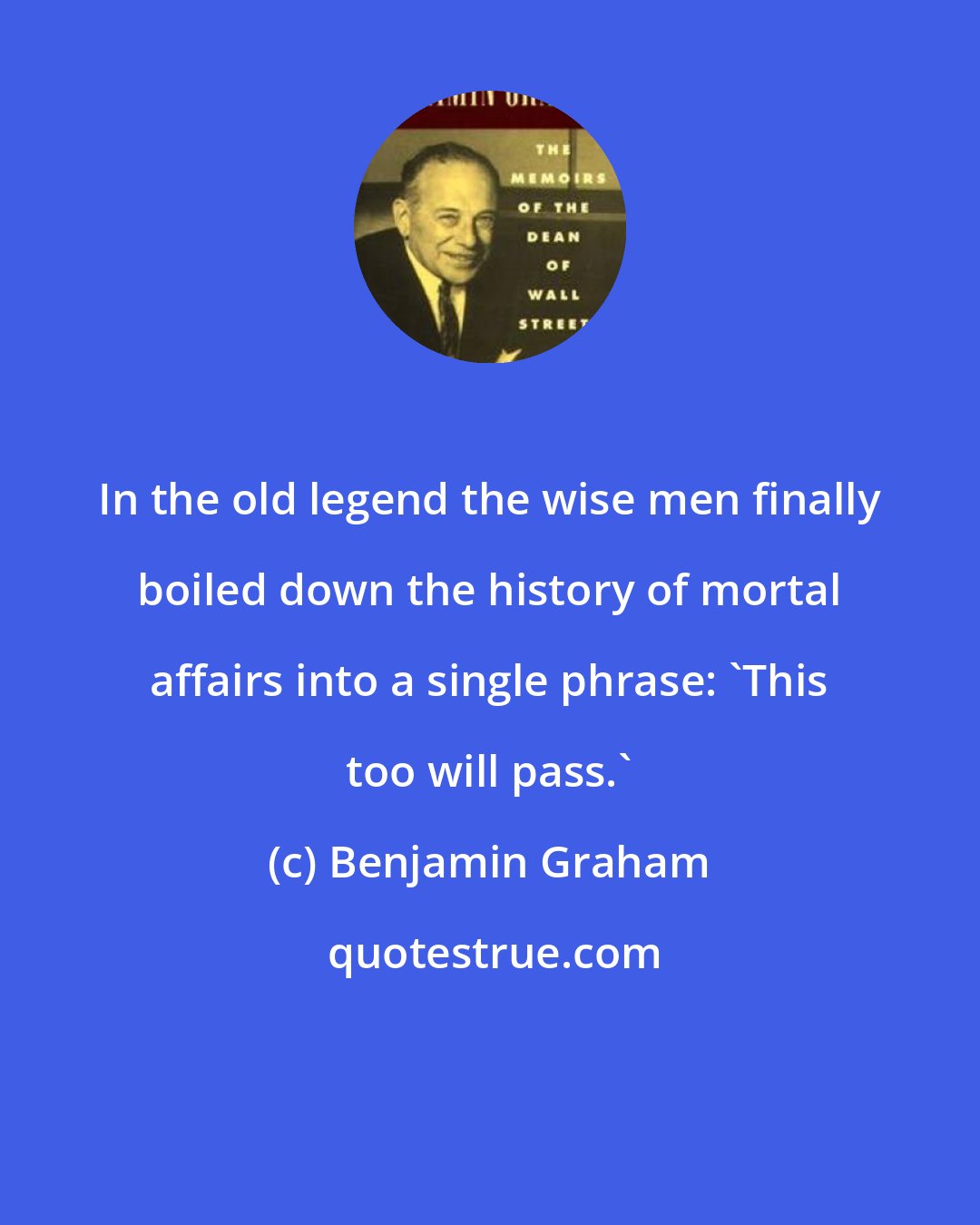 Benjamin Graham: In the old legend the wise men finally boiled down the history of mortal affairs into a single phrase: 'This too will pass.'