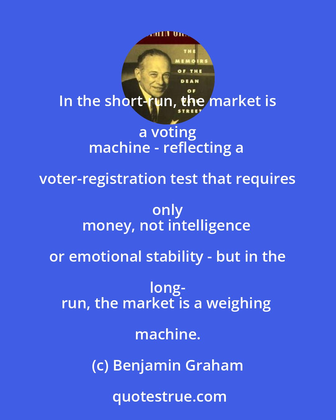 Benjamin Graham: In the short-run, the market is a voting 
machine - reflecting a voter-registration test that requires only 
money, not intelligence or emotional stability - but in the long- 
run, the market is a weighing machine.