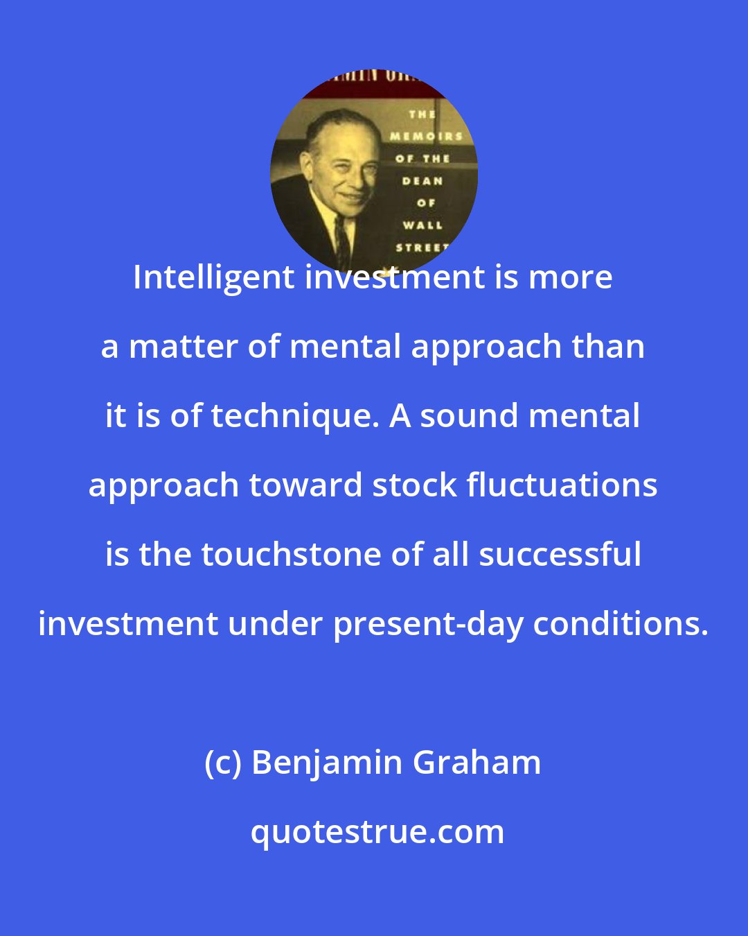 Benjamin Graham: Intelligent investment is more a matter of mental approach than it is of technique. A sound mental approach toward stock fluctuations is the touchstone of all successful investment under present-day conditions.