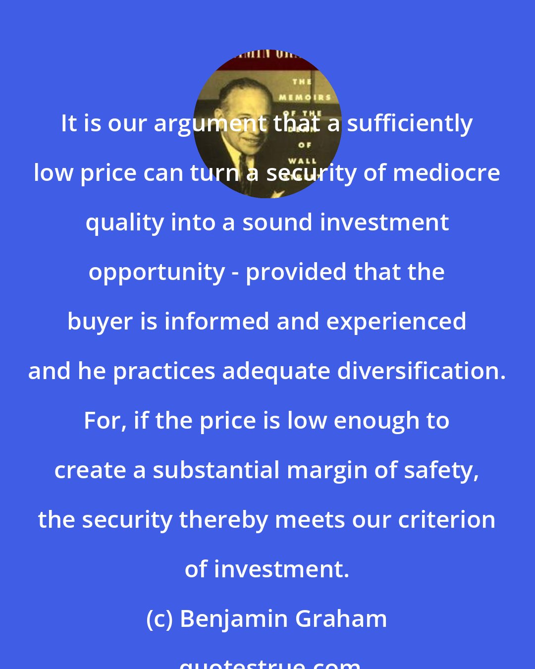 Benjamin Graham: It is our argument that a sufficiently low price can turn a security of mediocre quality into a sound investment opportunity - provided that the buyer is informed and experienced and he practices adequate diversification. For, if the price is low enough to create a substantial margin of safety, the security thereby meets our criterion of investment.