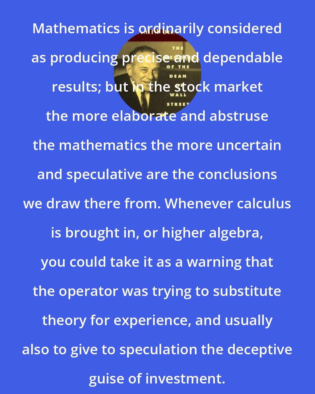 Benjamin Graham: Mathematics is ordinarily considered as producing precise and dependable results; but in the stock market the more elaborate and abstruse the mathematics the more uncertain and speculative are the conclusions we draw there from. Whenever calculus is brought in, or higher algebra, you could take it as a warning that the operator was trying to substitute theory for experience, and usually also to give to speculation the deceptive guise of investment.