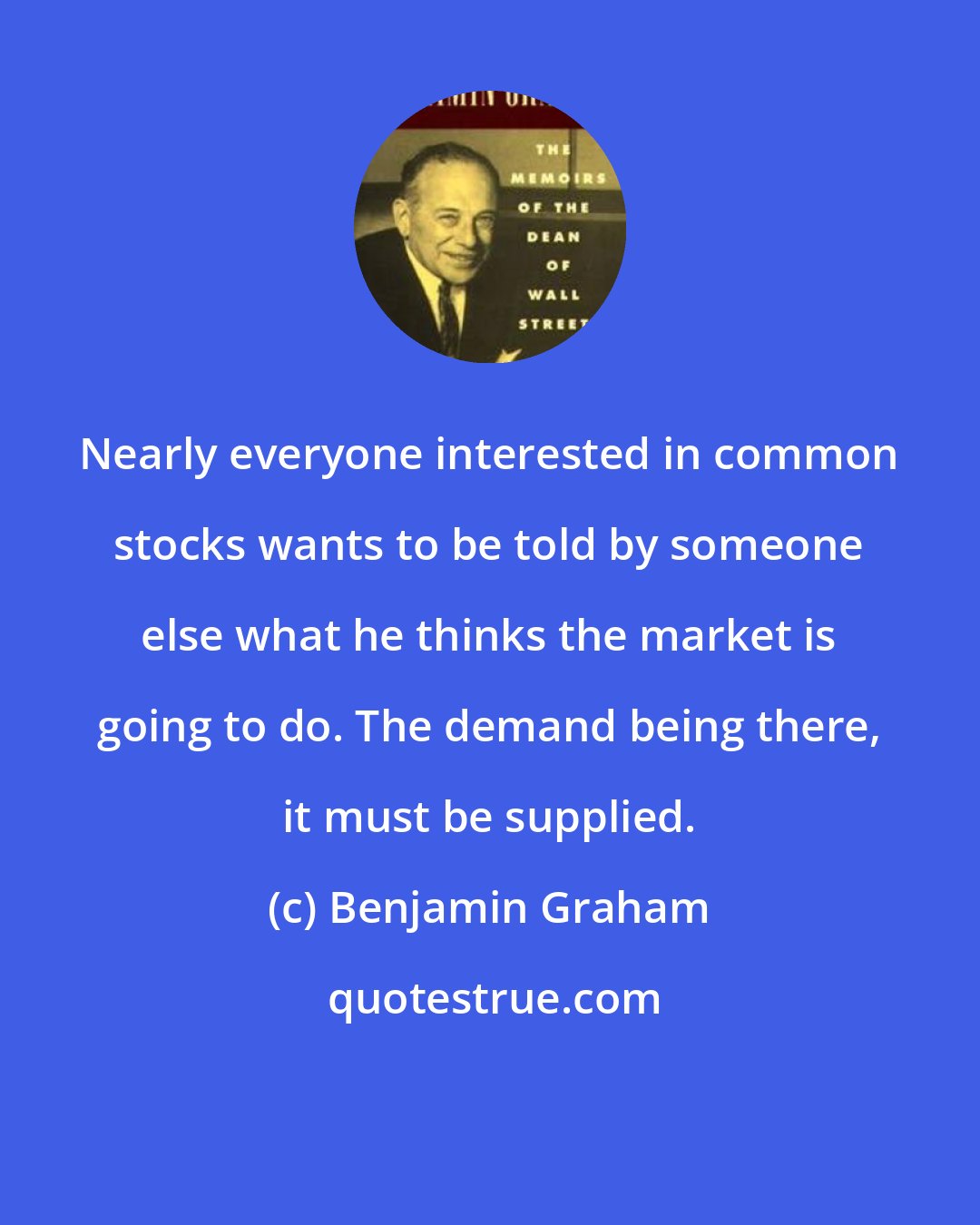 Benjamin Graham: Nearly everyone interested in common stocks wants to be told by someone else what he thinks the market is going to do. The demand being there, it must be supplied.