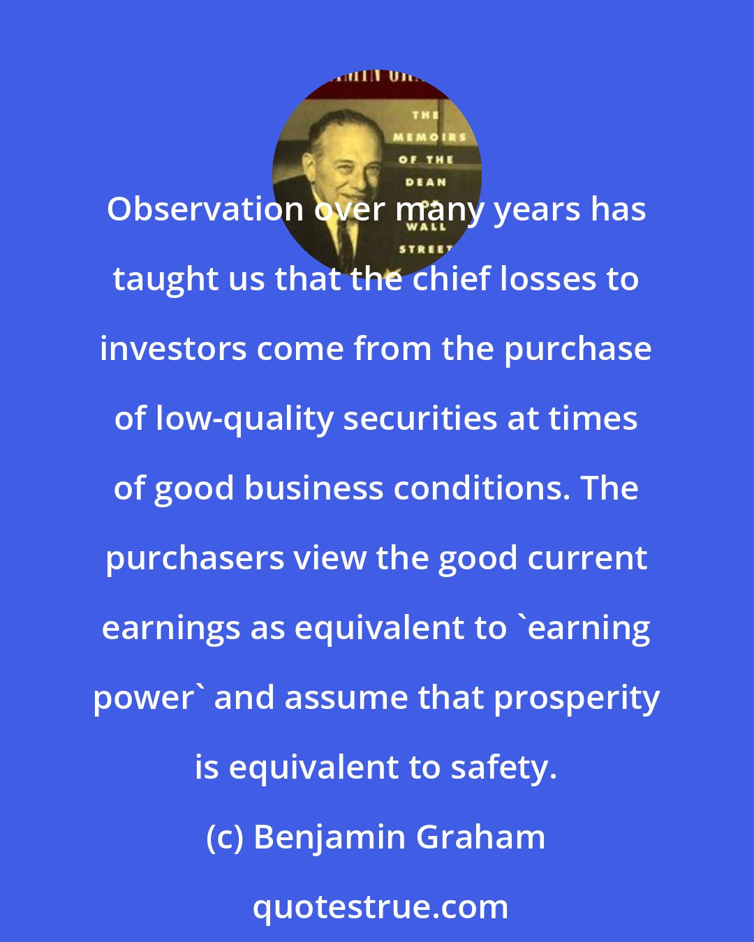 Benjamin Graham: Observation over many years has taught us that the chief losses to investors come from the purchase of low-quality securities at times of good business conditions. The purchasers view the good current earnings as equivalent to 'earning power' and assume that prosperity is equivalent to safety.