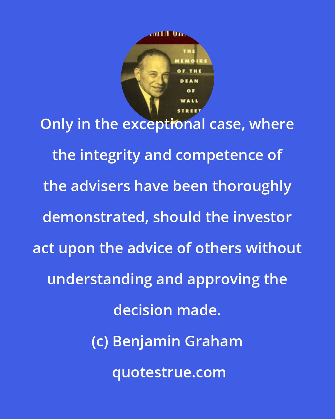 Benjamin Graham: Only in the exceptional case, where the integrity and competence of the advisers have been thoroughly demonstrated, should the investor act upon the advice of others without understanding and approving the decision made.