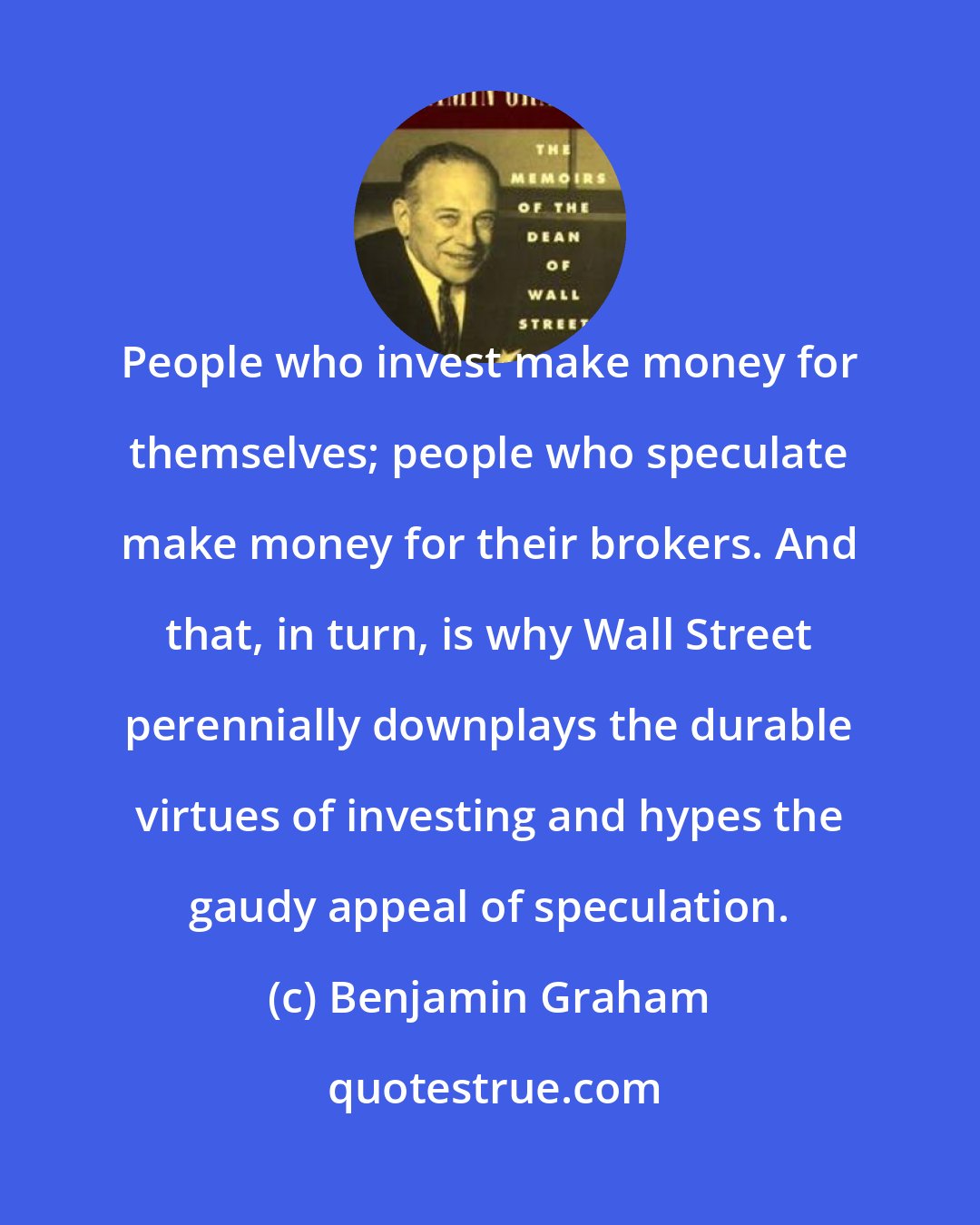 Benjamin Graham: People who invest make money for themselves; people who speculate make money for their brokers. And that, in turn, is why Wall Street perennially downplays the durable virtues of investing and hypes the gaudy appeal of speculation.