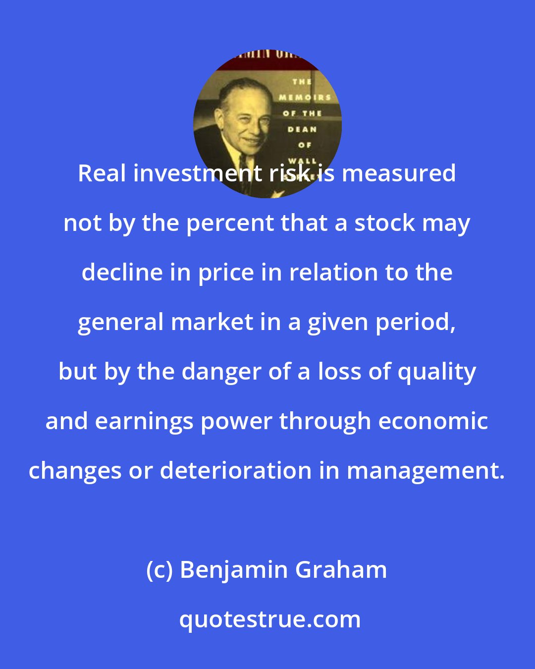 Benjamin Graham: Real investment risk is measured not by the percent that a stock may decline in price in relation to the general market in a given period, but by the danger of a loss of quality and earnings power through economic changes or deterioration in management.