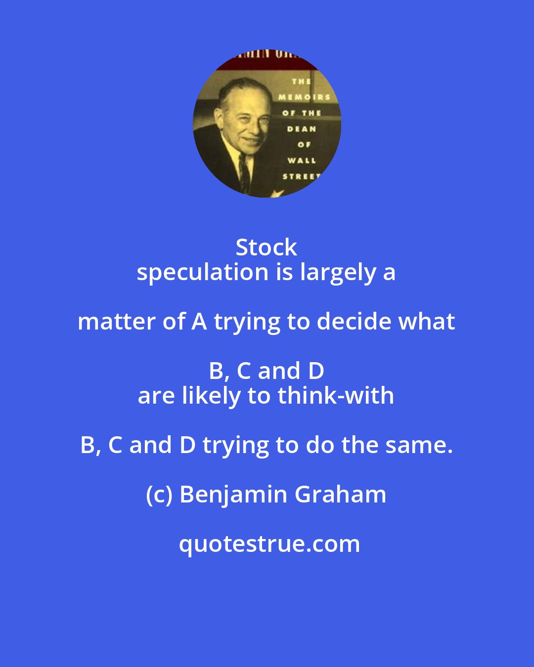 Benjamin Graham: Stock 
 speculation is largely a matter of A trying to decide what B, C and D 
 are likely to think-with B, C and D trying to do the same.