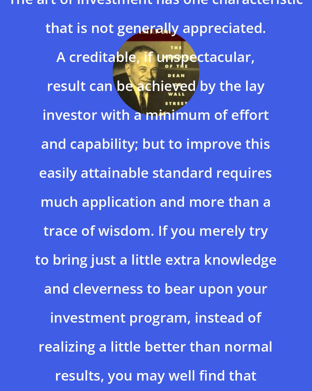 Benjamin Graham: The art of investment has one characteristic that is not generally appreciated. A creditable, if unspectacular, result can be achieved by the lay investor with a minimum of effort and capability; but to improve this easily attainable standard requires much application and more than a trace of wisdom. If you merely try to bring just a little extra knowledge and cleverness to bear upon your investment program, instead of realizing a little better than normal results, you may well find that you have done worse.