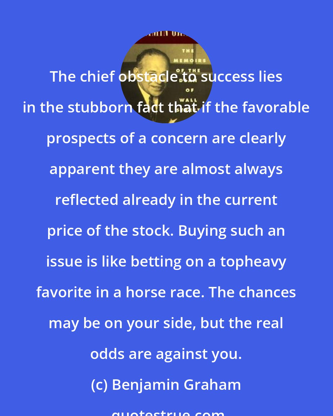 Benjamin Graham: The chief obstacle to success lies in the stubborn fact that if the favorable prospects of a concern are clearly apparent they are almost always reflected already in the current price of the stock. Buying such an issue is like betting on a topheavy favorite in a horse race. The chances may be on your side, but the real odds are against you.