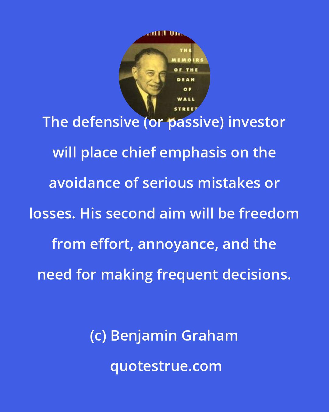 Benjamin Graham: The defensive (or passive) investor will place chief emphasis on the avoidance of serious mistakes or losses. His second aim will be freedom from effort, annoyance, and the need for making frequent decisions.