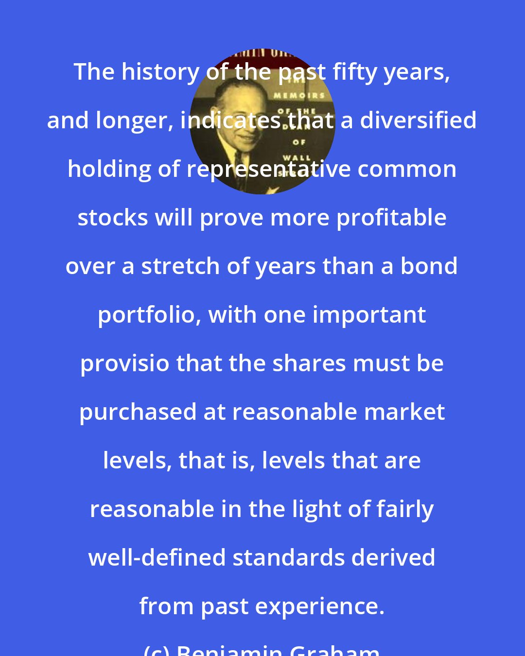 Benjamin Graham: The history of the past fifty years, and longer, indicates that a diversified holding of representative common stocks will prove more profitable over a stretch of years than a bond portfolio, with one important provisio that the shares must be purchased at reasonable market levels, that is, levels that are reasonable in the light of fairly well-defined standards derived from past experience.