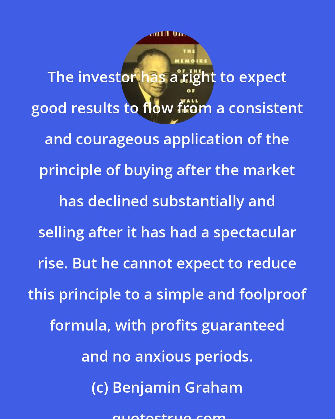 Benjamin Graham: The investor has a right to expect good results to flow from a consistent and courageous application of the principle of buying after the market has declined substantially and selling after it has had a spectacular rise. But he cannot expect to reduce this principle to a simple and foolproof formula, with profits guaranteed and no anxious periods.