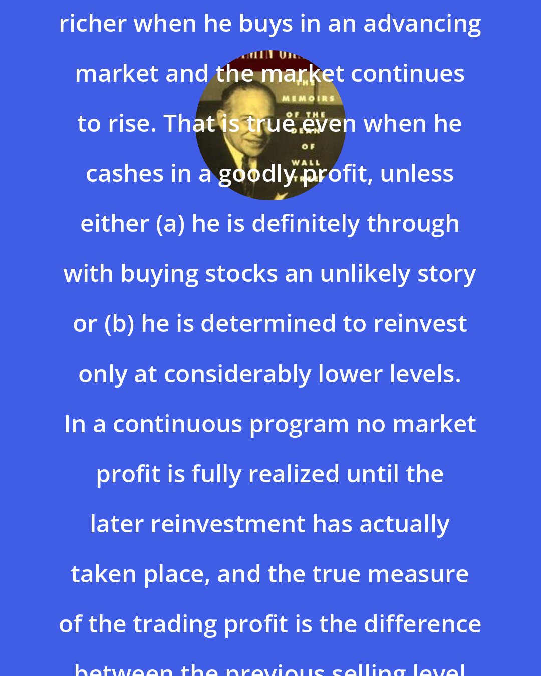 Benjamin Graham: The investor is neither smart not richer when he buys in an advancing market and the market continues to rise. That is true even when he cashes in a goodly profit, unless either (a) he is definitely through with buying stocks an unlikely story or (b) he is determined to reinvest only at considerably lower levels. In a continuous program no market profit is fully realized until the later reinvestment has actually taken place, and the true measure of the trading profit is the difference between the previous selling level and the new buying level.