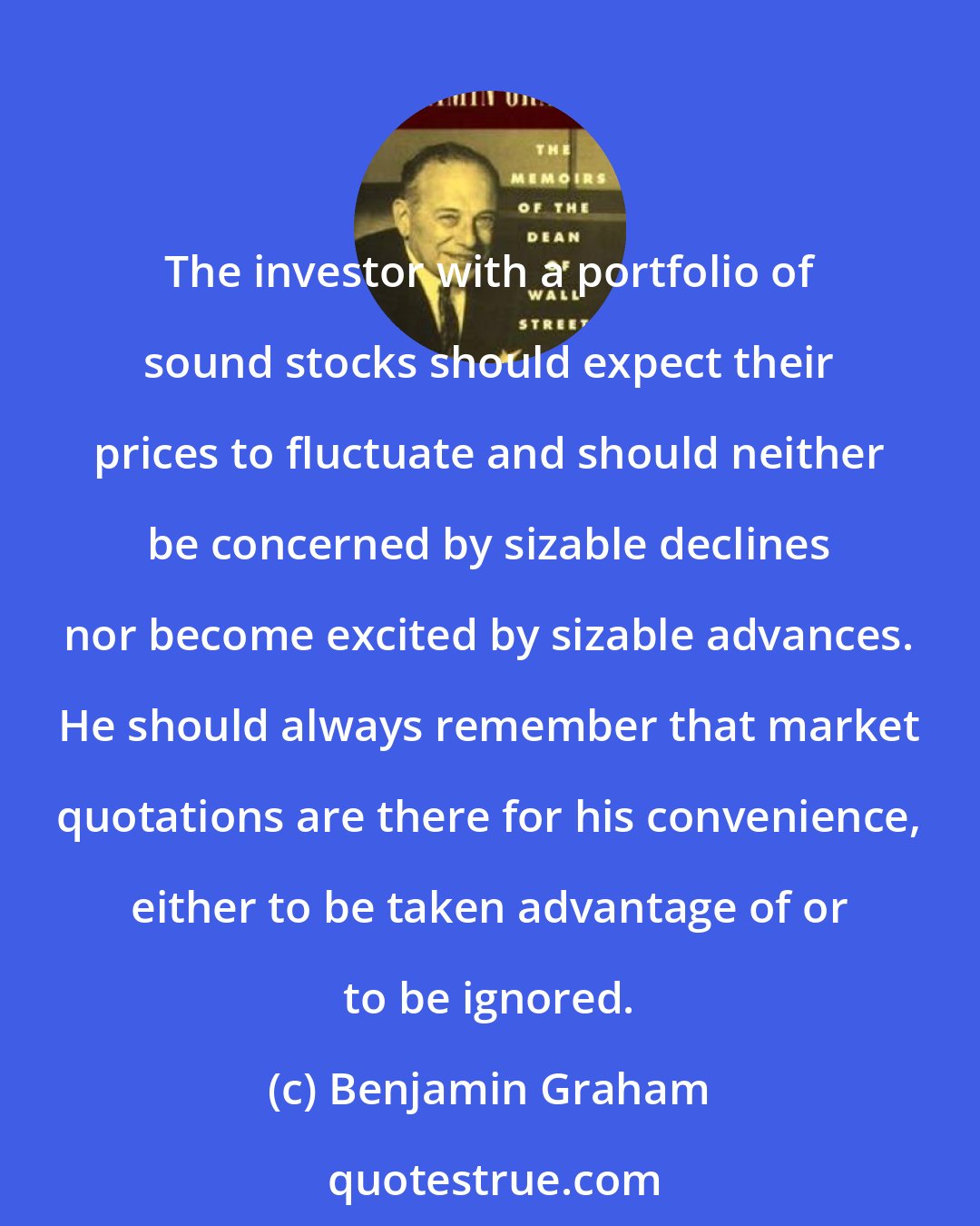 Benjamin Graham: The investor with a portfolio of sound stocks should expect their prices to fluctuate and should neither be concerned by sizable declines nor become excited by sizable advances. He should always remember that market quotations are there for his convenience, either to be taken advantage of or to be ignored.