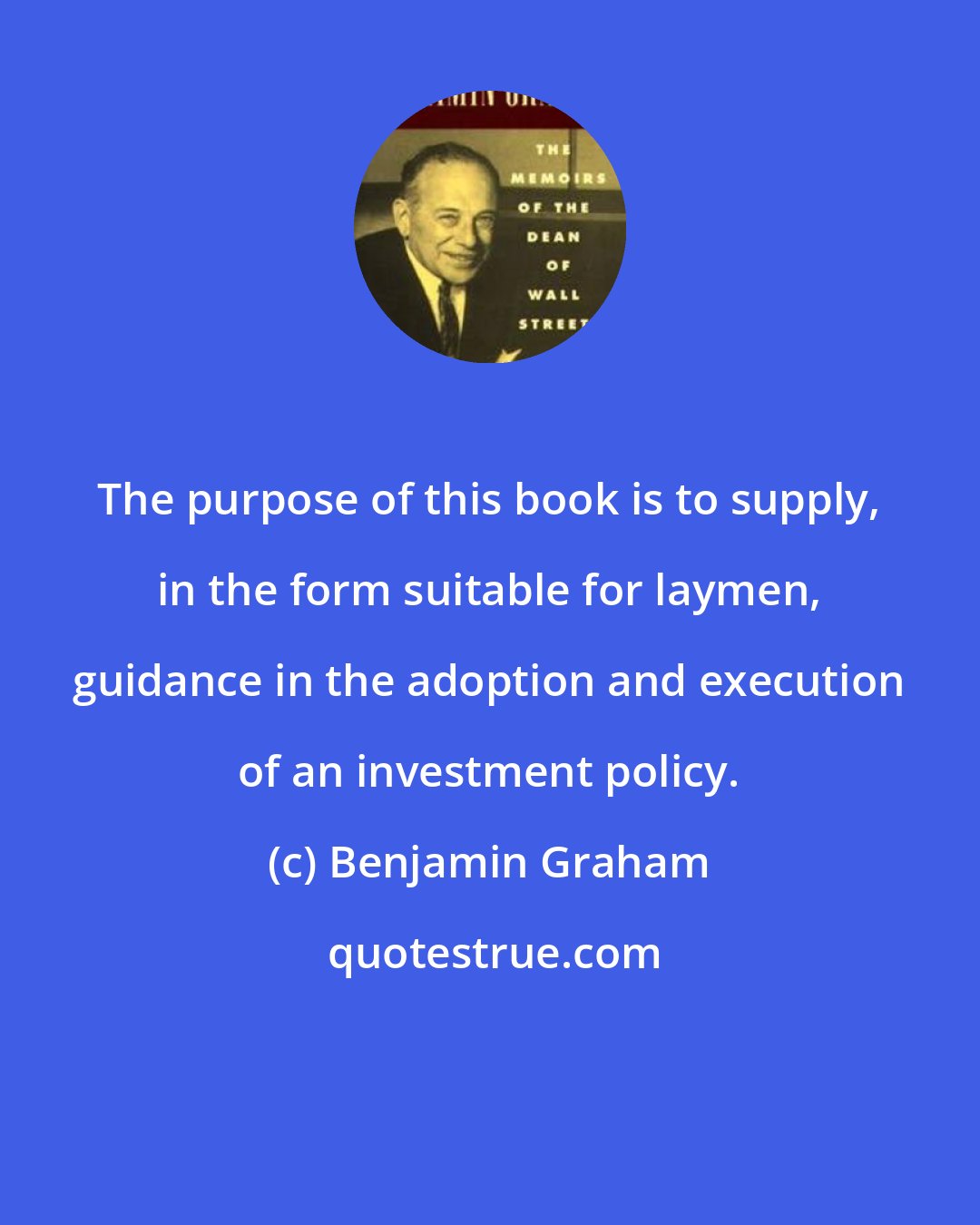 Benjamin Graham: The purpose of this book is to supply, in the form suitable for laymen, guidance in the adoption and execution of an investment policy.