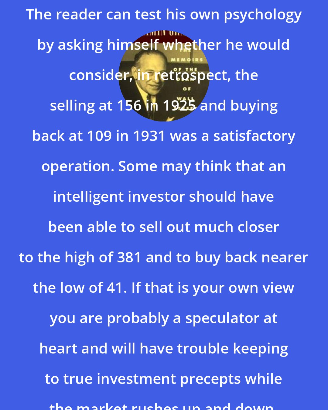 Benjamin Graham: The reader can test his own psychology by asking himself whether he would consider, in retrospect, the selling at 156 in 1925 and buying back at 109 in 1931 was a satisfactory operation. Some may think that an intelligent investor should have been able to sell out much closer to the high of 381 and to buy back nearer the low of 41. If that is your own view you are probably a speculator at heart and will have trouble keeping to true investment precepts while the market rushes up and down.