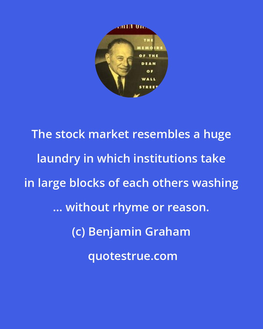 Benjamin Graham: The stock market resembles a huge laundry in which institutions take in large blocks of each others washing ... without rhyme or reason.