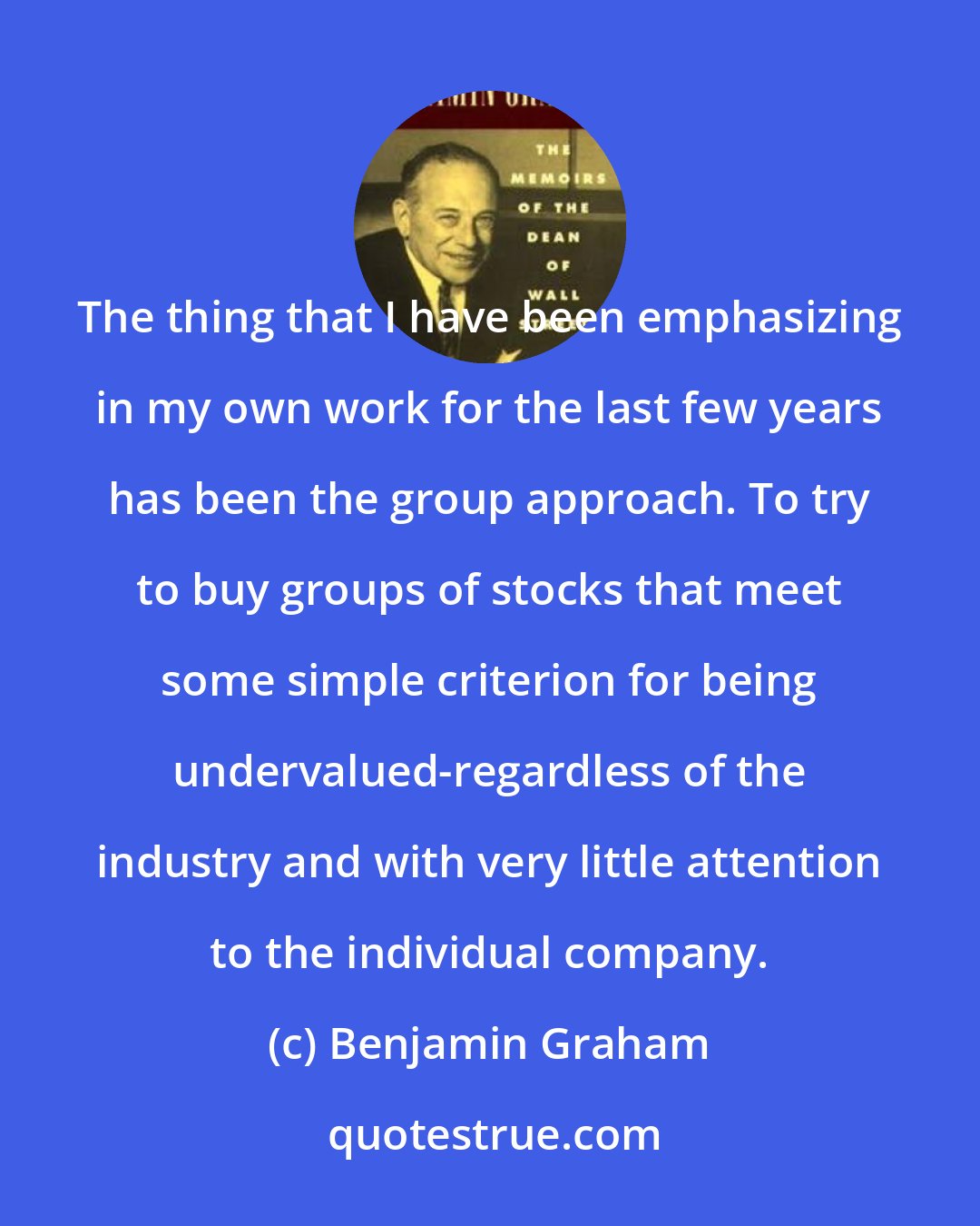 Benjamin Graham: The thing that I have been emphasizing in my own work for the last few years has been the group approach. To try to buy groups of stocks that meet some simple criterion for being undervalued-regardless of the industry and with very little attention to the individual company.