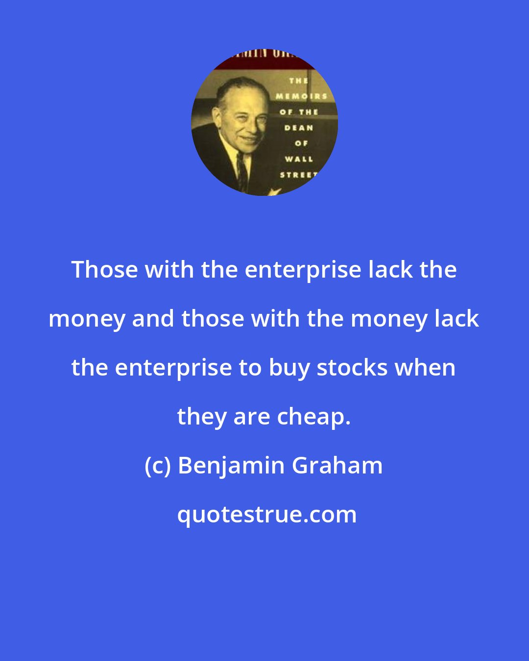 Benjamin Graham: Those with the enterprise lack the money and those with the money lack the enterprise to buy stocks when they are cheap.