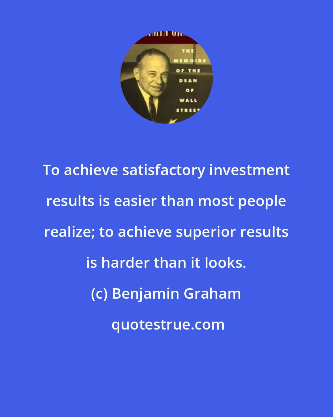 Benjamin Graham: To achieve satisfactory investment results is easier than most people realize; to achieve superior results is harder than it looks.