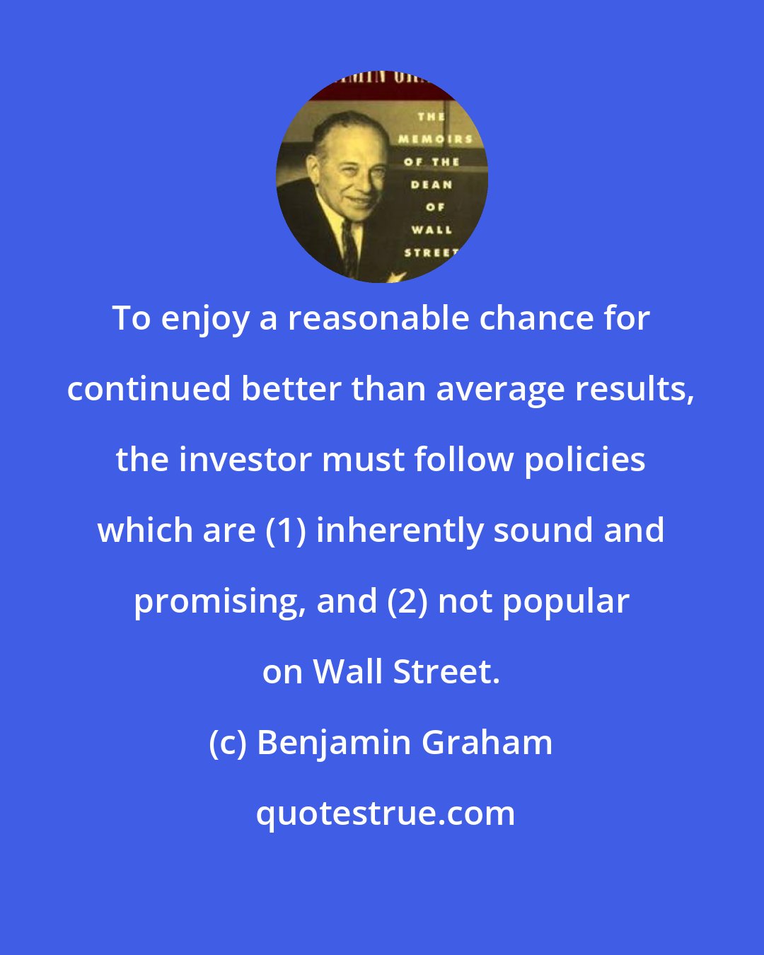 Benjamin Graham: To enjoy a reasonable chance for continued better than average results, the investor must follow policies which are (1) inherently sound and promising, and (2) not popular on Wall Street.