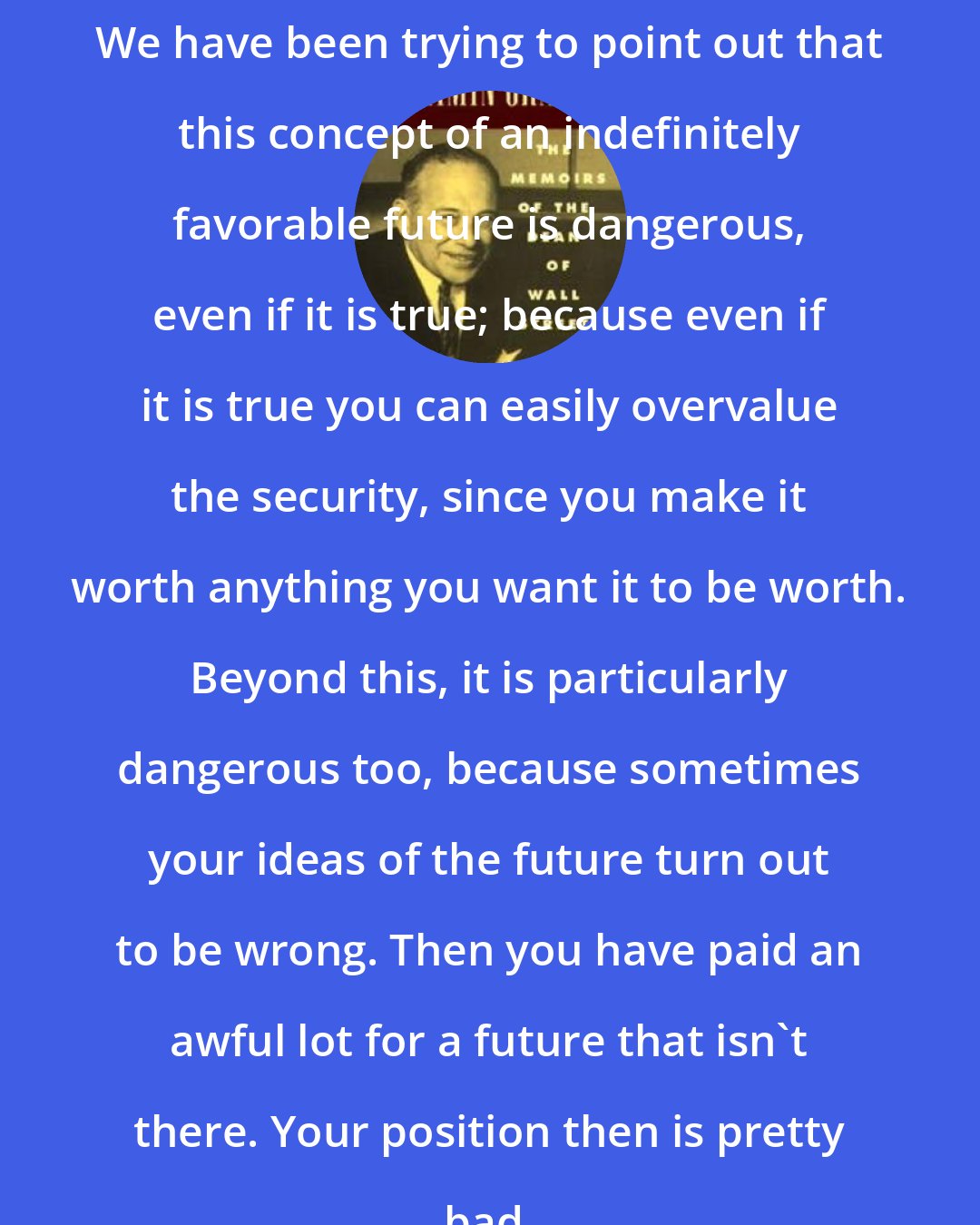 Benjamin Graham: We have been trying to point out that this concept of an indefinitely favorable future is dangerous, even if it is true; because even if it is true you can easily overvalue the security, since you make it worth anything you want it to be worth. Beyond this, it is particularly dangerous too, because sometimes your ideas of the future turn out to be wrong. Then you have paid an awful lot for a future that isn't there. Your position then is pretty bad.