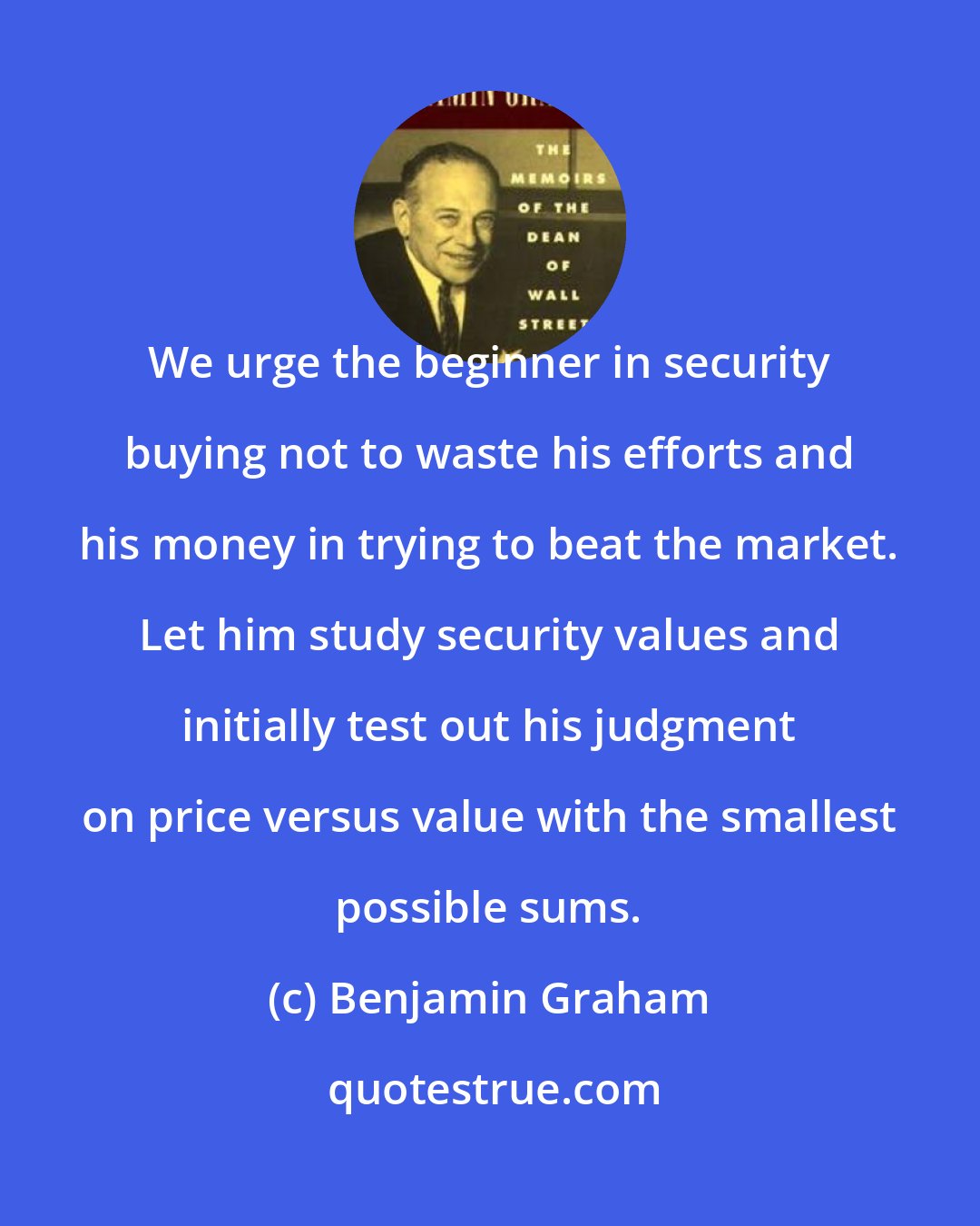 Benjamin Graham: We urge the beginner in security buying not to waste his efforts and his money in trying to beat the market. Let him study security values and initially test out his judgment on price versus value with the smallest possible sums.