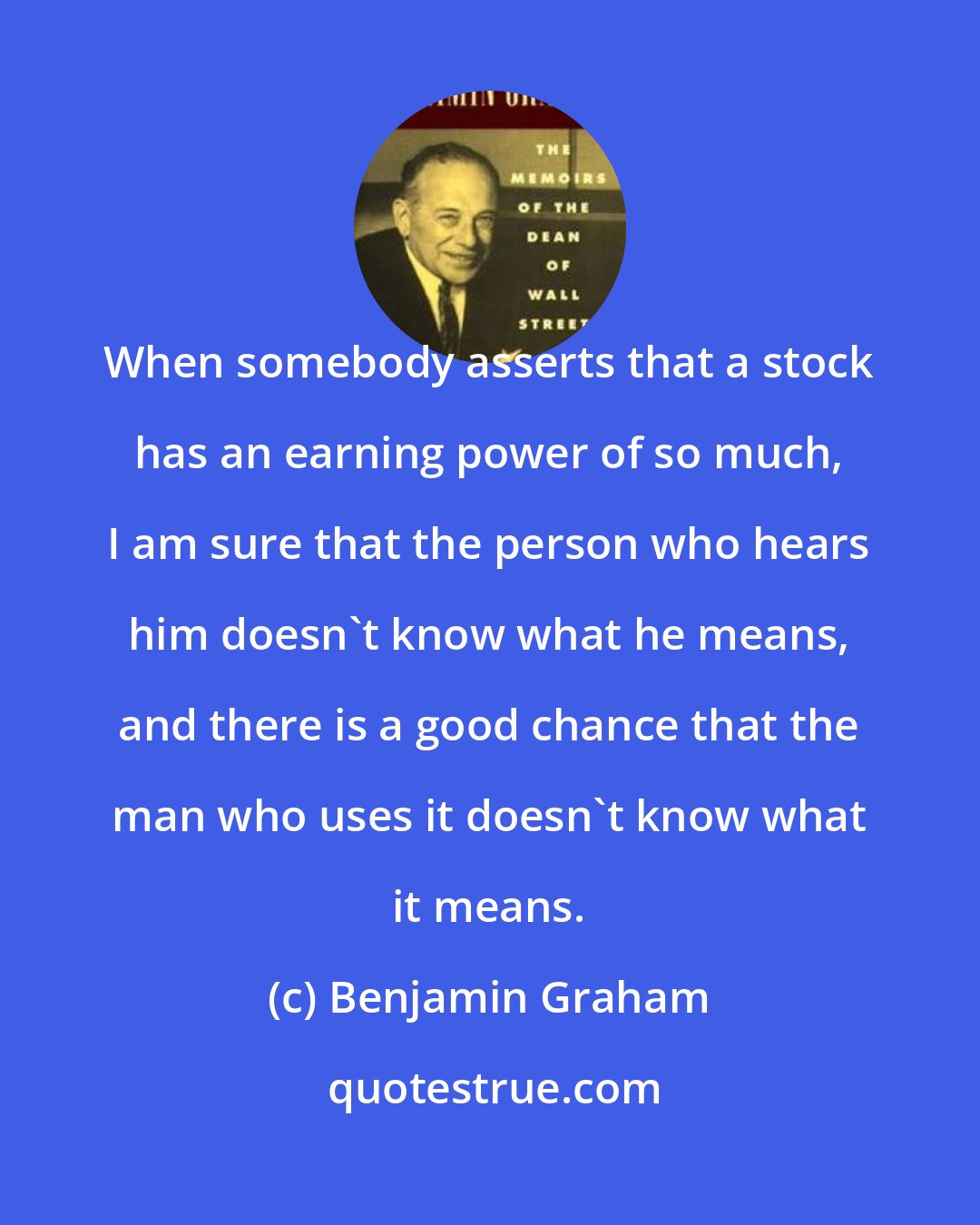 Benjamin Graham: When somebody asserts that a stock has an earning power of so much, I am sure that the person who hears him doesn't know what he means, and there is a good chance that the man who uses it doesn't know what it means.