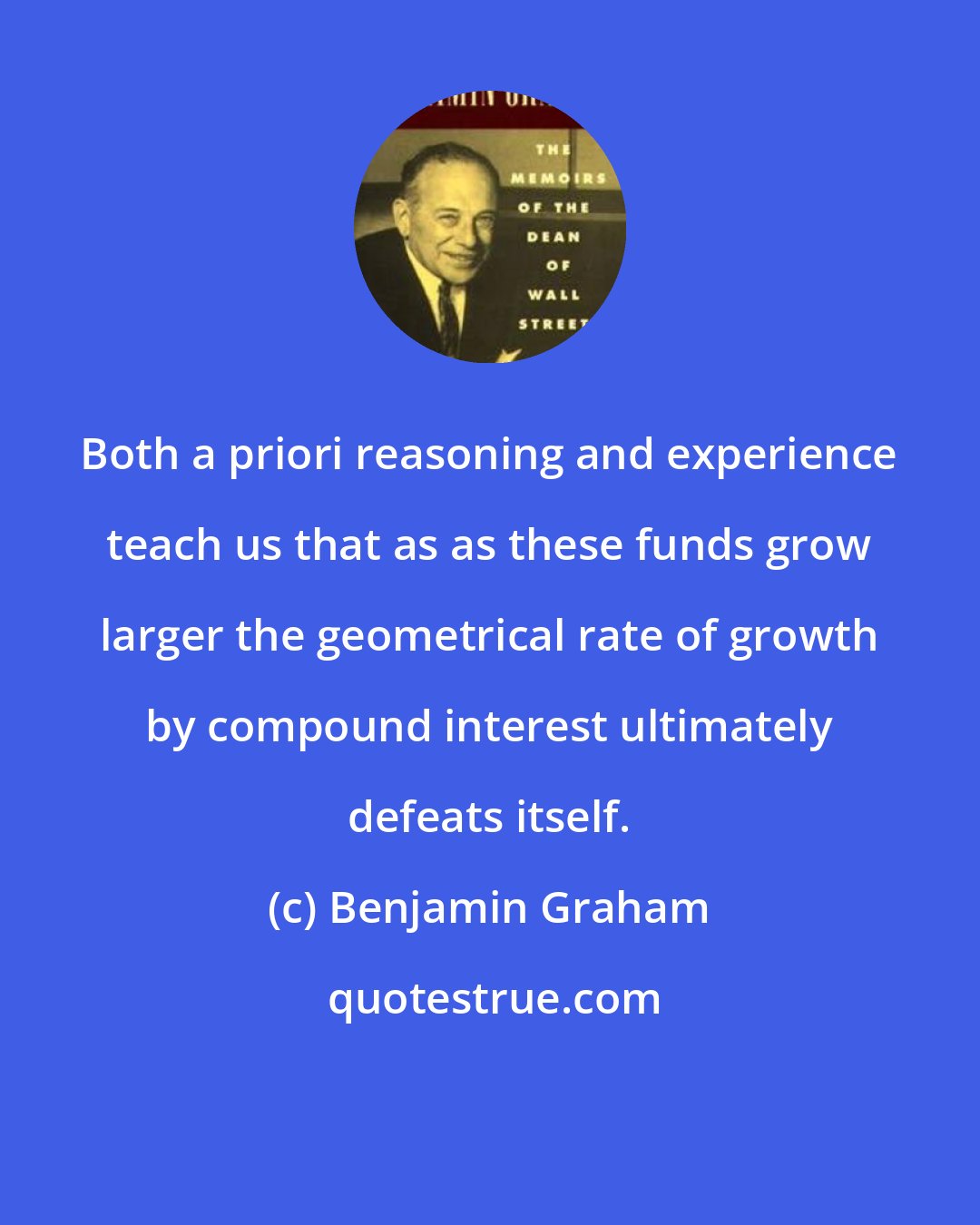 Benjamin Graham: Both a priori reasoning and experience teach us that as as these funds grow larger the geometrical rate of growth by compound interest ultimately defeats itself.