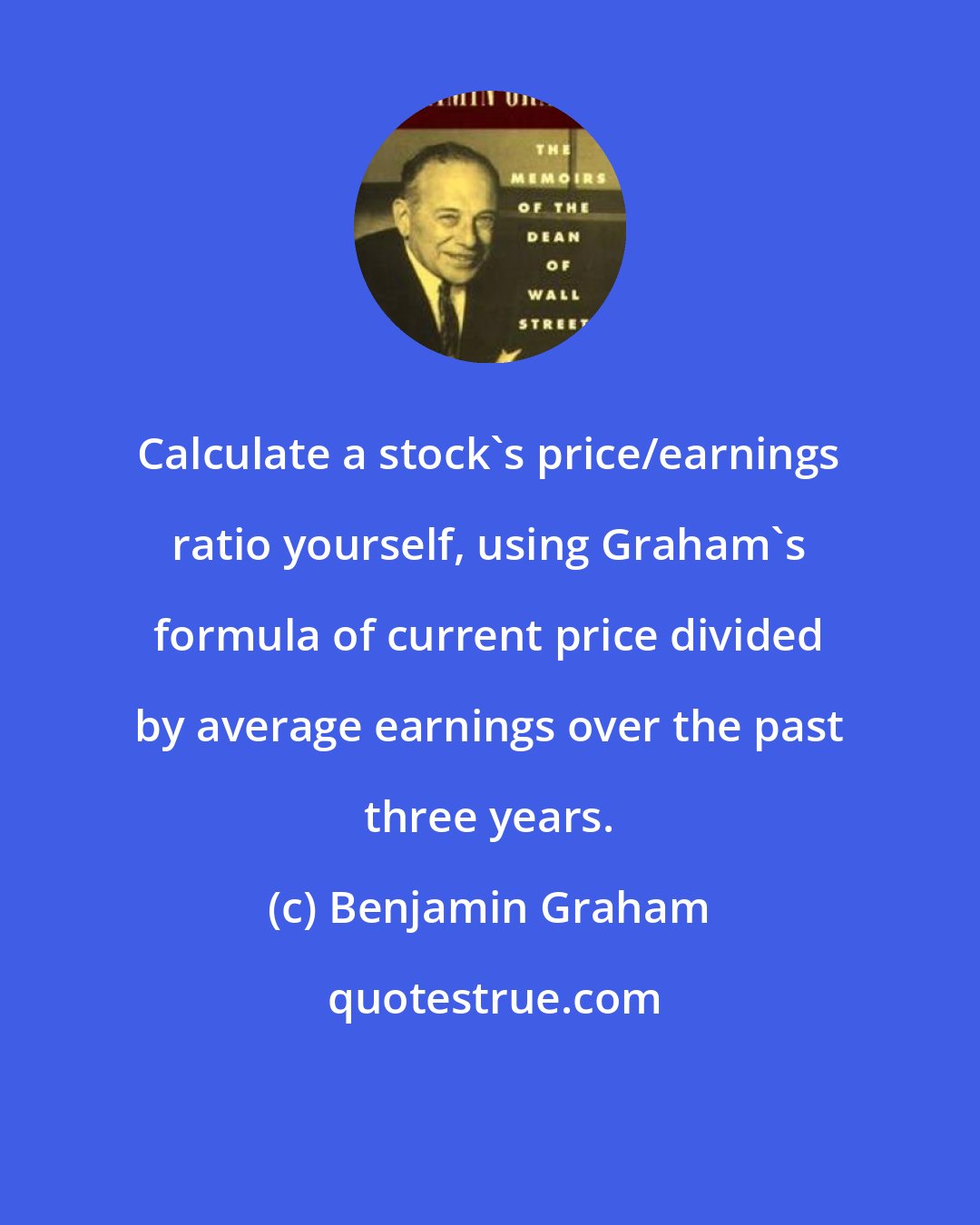 Benjamin Graham: Calculate a stock's price/earnings ratio yourself, using Graham's formula of current price divided by average earnings over the past three years.